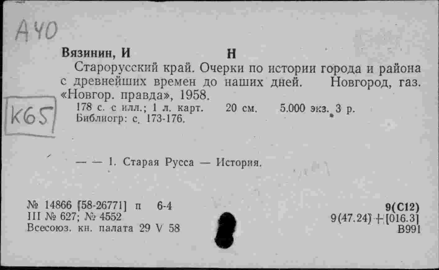 ﻿40
(of)
Вязинин, И	H
Старорусский край. Очерки по истории города и района с древнейших времен до наших дней. Новгород, газ. «Новгор. правда», 1958.
178 с. с илл.; 1 л. карт. 20 см. 5.000 экз. 3 р.
Библиогр: с. 173-176.
— — 1. Старая Русса — История.
№ 14866 (58-26771] п 6-4
III № 627; № 4552
Всесоюз. кн. палата 29 V 58
9(С12)
9(47.24)4-[016.3]
В991